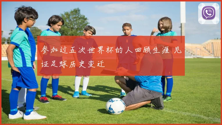 参加过五次世界杯的人回顾生涯 见证足球历史变迁