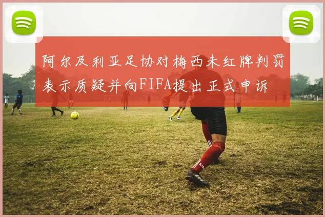 阿尔及利亚足协对梅西未红牌判罚表示质疑并向FIFA提出正式申诉