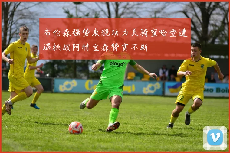 布伦森强势表现助力美骑蜜哈登遭遇挑战阿特金森赞赏不断